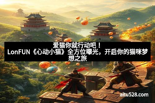 爱猫你就行动吧!LonFUN《心动小猫》全方位曝光,开启你的猫咪梦想之旅
